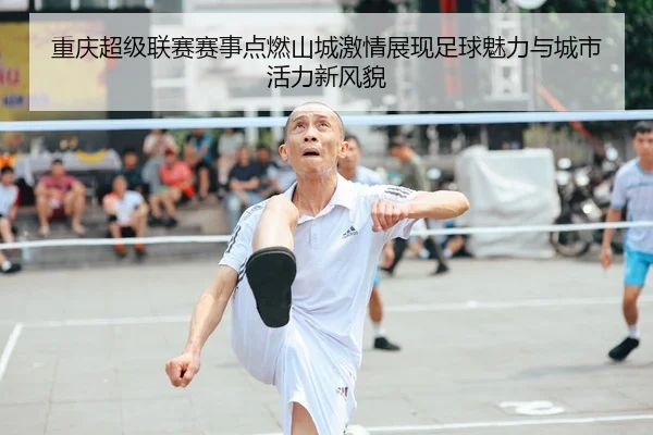 重庆超级联赛赛事点燃山城激情展现足球魅力与城市活力新风貌