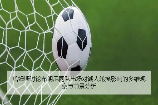 詹姆斯讨论布朗尼同队出场对湖人轮换影响的多维观察与前景分析